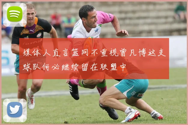 媒体人直言篮网不重视曾凡博这支球队何必继续留在联盟中