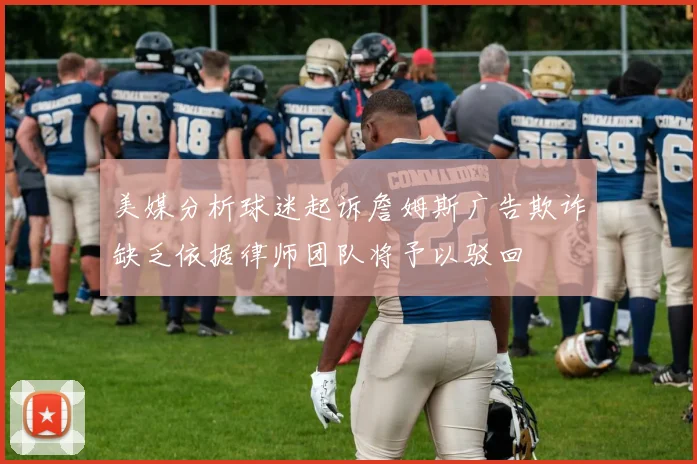 美媒分析球迷起诉詹姆斯广告欺诈缺乏依据律师团队将予以驳回
