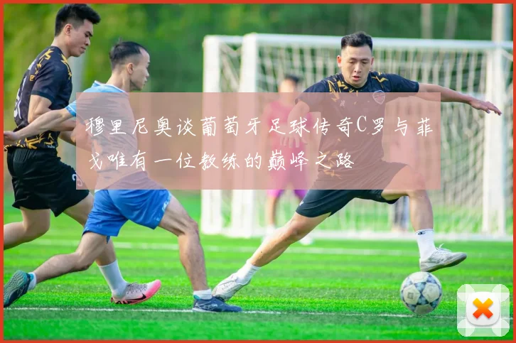穆里尼奥谈葡萄牙足球传奇C罗与菲戈唯有一位教练的巅峰之路