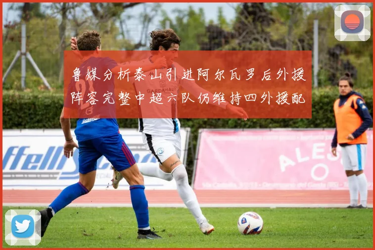 鲁媒分析泰山引进阿尔瓦罗后外援阵容完整中超六队仍维持四外援配置
