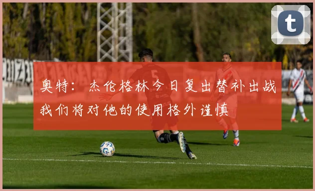 奥特：杰伦格林今日复出替补出战我们将对他的使用格外谨慎