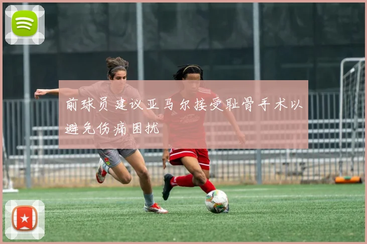 前球员建议亚马尔接受耻骨手术以避免伤痛困扰