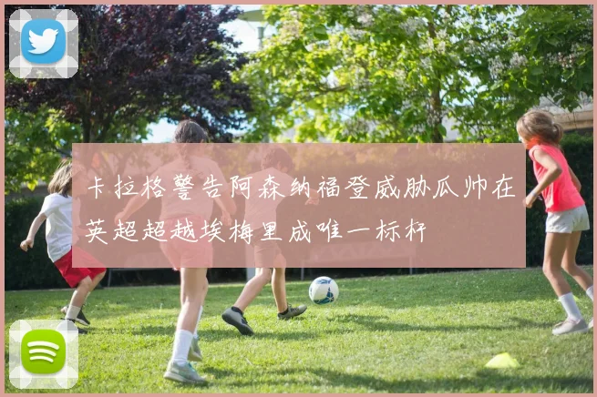 卡拉格警告阿森纳福登威胁瓜帅在英超超越埃梅里成唯一标杆
