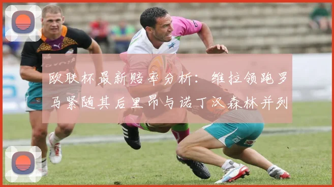 欧联杯最新赔率分析：维拉领跑罗马紧随其后里昂与诺丁汉森林并列争夺第三