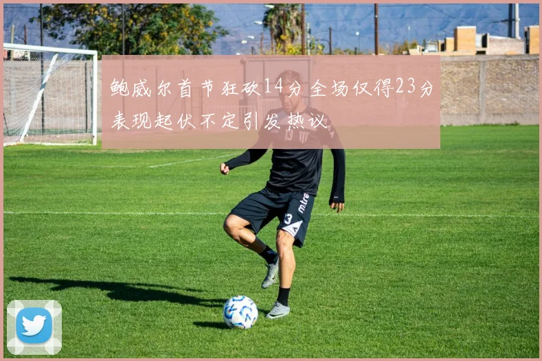 鲍威尔首节狂砍14分全场仅得23分表现起伏不定引发热议