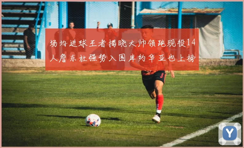 场均进球王者揭晓大帅领跑现役14人詹东杜强势入围库约华亚也上榜
