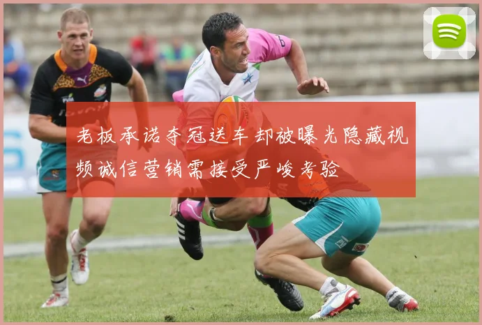 老板承诺夺冠送车却被曝光隐藏视频诚信营销需接受严峻考验
