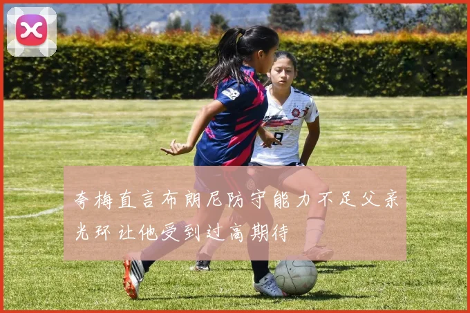 夸梅直言布朗尼防守能力不足父亲光环让他受到过高期待