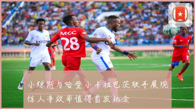 小琼斯与哈登小卡祖巴茨联手展现惊人净效率值得首发机会