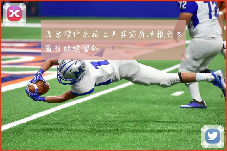 马尔穆什未获土耳其实质性报价冬窗将继续留队