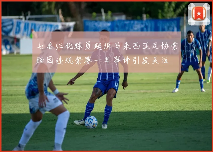 七名归化球员起诉马来西亚足协索赔因违规禁赛一年事件引发关注