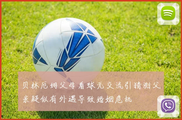 贝林厄姆父母看球无交流引猜测父亲疑似有外遇导致婚姻危机